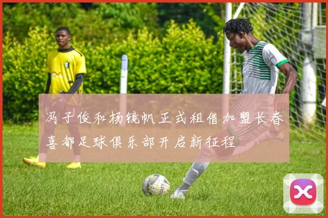 冯子俊和杨镜帆正式租借加盟长春喜都足球俱乐部开启新征程