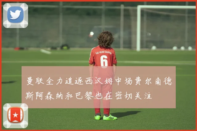 曼联全力追逐西汉姆中场费尔南德斯阿森纳和巴黎也在密切关注