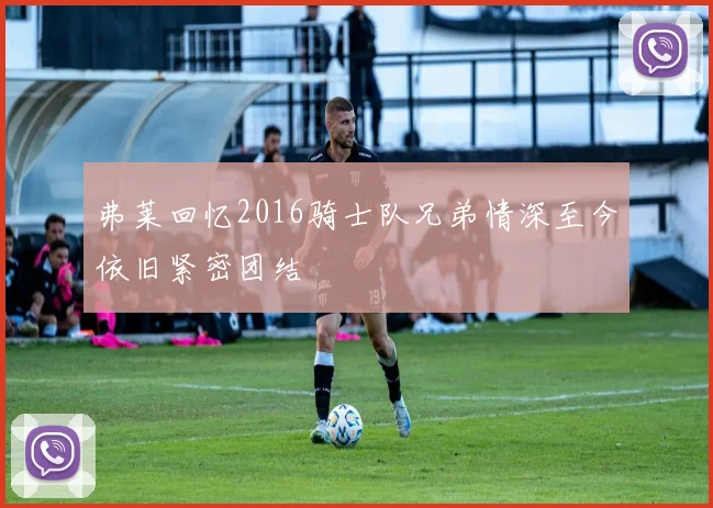 弗莱回忆2016骑士队兄弟情深至今依旧紧密团结