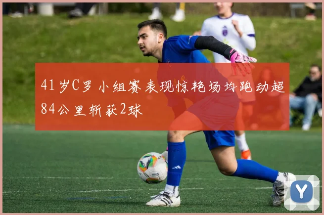 41岁C罗小组赛表现惊艳场均跑动超84公里斩获2球