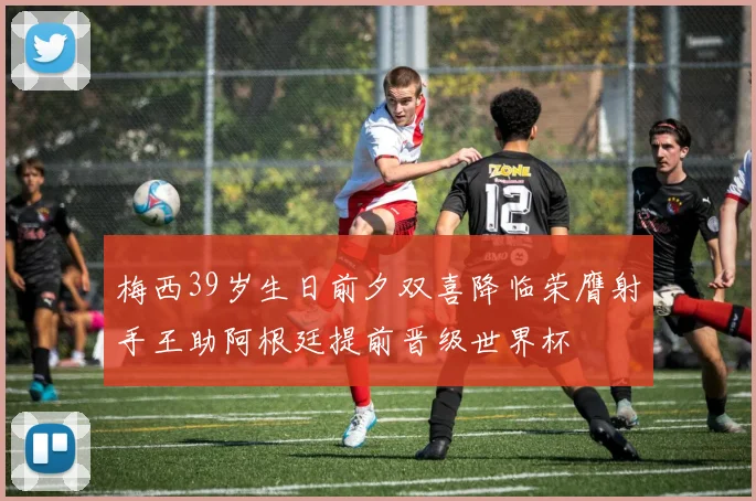 梅西39岁生日前夕双喜降临荣膺射手王助阿根廷提前晋级世界杯