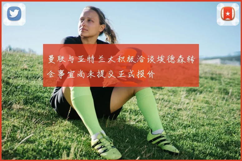曼联与亚特兰大积极洽谈埃德森转会事宜尚未提交正式报价