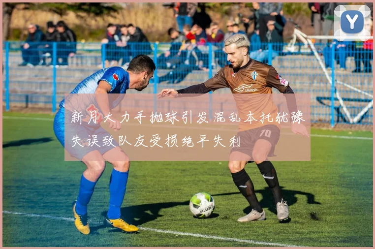新月大力手抛球引发混乱本托犹豫失误致队友受损绝平失利