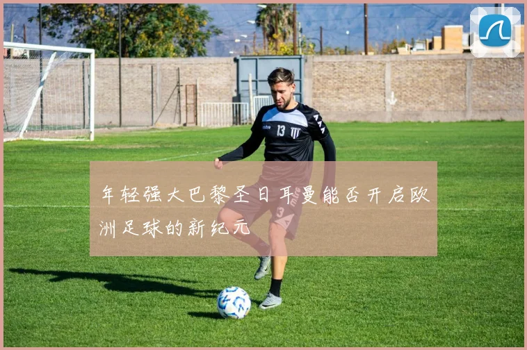 年轻强大巴黎圣日耳曼能否开启欧洲足球的新纪元