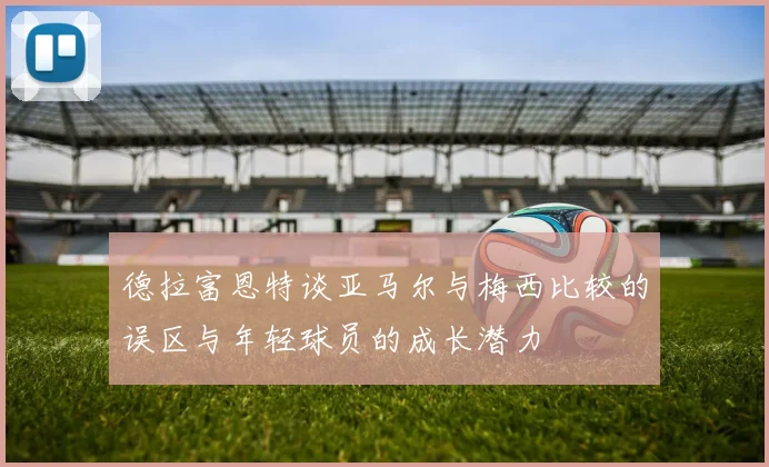 德拉富恩特谈亚马尔与梅西比较的误区与年轻球员的成长潜力