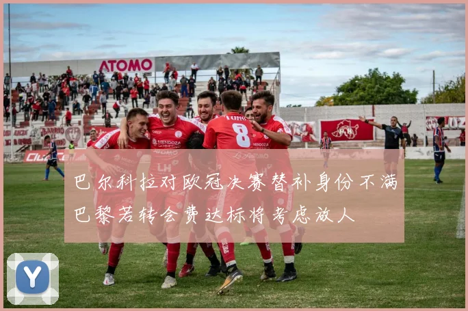 巴尔科拉对欧冠决赛替补身份不满巴黎若转会费达标将考虑放人