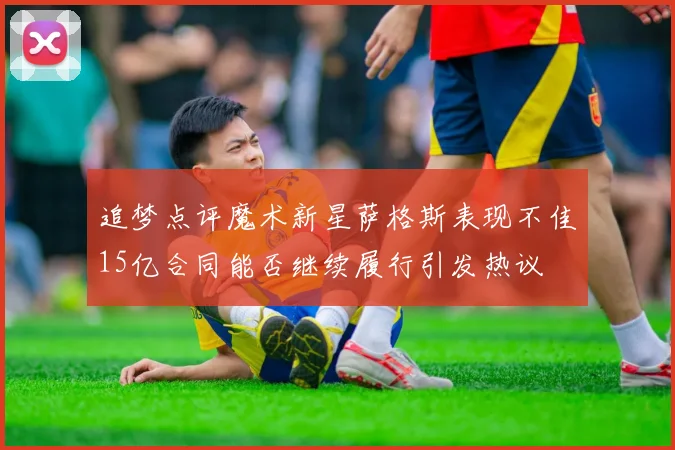 追梦点评魔术新星萨格斯表现不佳15亿合同能否继续履行引发热议