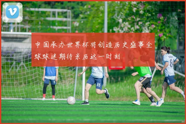 中国承办世界杯将创造历史盛事全球球迷期待亲历这一时刻