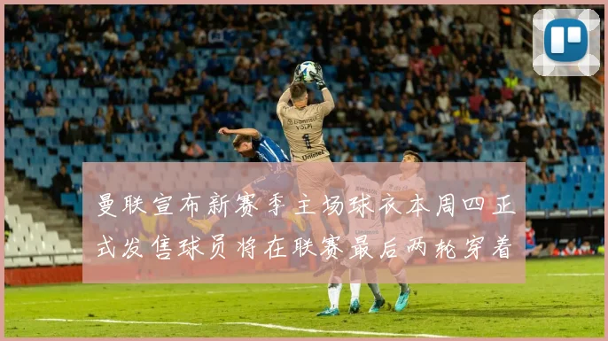 曼联宣布新赛季主场球衣本周四正式发售球员将在联赛最后两轮穿着上阵