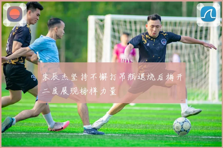 朱辰杰坚持不懈打吊瓶退烧后梅开二度展现榜样力量
