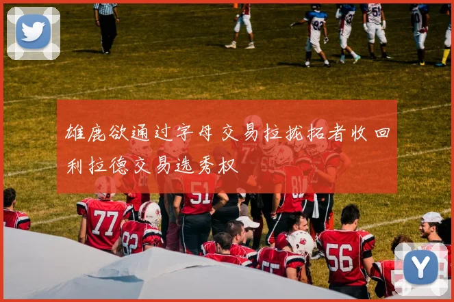 雄鹿欲通过字母交易拉拢拓者收回利拉德交易选秀权